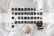 乐乐捕鱼游戏中心,一个游戏世界的探索与思考,乐乐捕鱼游戏中心,游戏世界的探索与思考 乐乐捕鱼游戏中心,一个游戏世界的探索与思考,乐乐捕鱼游戏中心,游戏世界的探索与思考