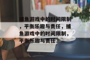 捕鱼游戏中的时间限制,平衡乐趣与责任,捕鱼游戏中的时间限制,平衡乐趣与责任 捕鱼游戏中的时间限制,平衡乐趣与责任,捕鱼游戏中的时间限制,平衡乐趣与责任