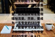 SEO(搜索引擎优化)在互联网行业中的地位不可动摇。它可以帮助您提升您的在线销售量、提高品牌知名度和增加流量。然而,要成为一名专业的SEO专家,需要学习大量的知识和技能。,成为专业的SEO专家,从入门到精通的全面指南 SEO(搜索引擎优化)在互联网行业中的地位不可动摇。它可以帮助您提升您的在线销售量、提高品牌知名度和增加流量。然而,要成为一名专业的SEO专家,需要学习大量的知识和技能。,成为专业的SEO专家,从入门到精通的全面指南