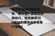 提高网站SEO模块效率,提升用户体验的关键技巧,如何提高SEO网站的模块效率和用户体验? 提高网站SEO模块效率,提升用户体验的关键技巧,如何提高SEO网站的模块效率和用户体验?