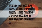 零基础6个月通关攻略游戏，策略与技巧的完美结合，超低门槛速成，六个月通关攻略 游戏策略与技巧的完美结合