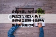 攻略秘籍，如何轻松通关荒野行动野火关卡，快速通关荒野行动野火关卡的实用攻略