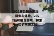 2022新款捕鱼游戏,探索与体验,2022新款捕鱼游戏,探索与体验的乐趣之旅 2022新款捕鱼游戏,探索与体验,2022新款捕鱼游戏,探索与体验的乐趣之旅