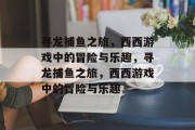 寻龙捕鱼之旅,西西游戏中的冒险与乐趣,寻龙捕鱼之旅,西西游戏中的冒险与乐趣 寻龙捕鱼之旅,西西游戏中的冒险与乐趣,寻龙捕鱼之旅,西西游戏中的冒险与乐趣