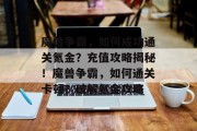 魔兽争霸,如何成功通关氪金?充值攻略揭秘!魔兽争霸,如何通关卡顿?破解氪金攻略