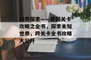 跨界探索——穿越关卡攻略之全书，探索未知世界，跨关卡全书攻略大公开