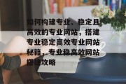 如何构建专业、稳定且高效的专业网站,搭建专业稳定高效专业网站秘籍,专业稳高效网站搭建攻略 如何构建专业、稳定且高效的专业网站,搭建专业稳定高效专业网站秘籍,专业稳高效网站搭建攻略