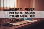 回忆那些年，游戏厅里的捕鱼游戏，回忆游戏厅里的捕鱼游戏，那些年的欢乐时光