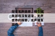 探索无声世界,哪个捕鱼游戏没有语音,无声世界的探索,无声捕鱼游戏 探索无声世界,哪个捕鱼游戏没有语音,无声世界的探索,无声捕鱼游戏