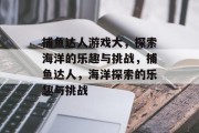 捕鱼达人游戏大,探索海洋的乐趣与挑战,捕鱼达人,海洋探索的乐趣与挑战 捕鱼达人游戏大,探索海洋的乐趣与挑战,捕鱼达人,海洋探索的乐趣与挑战