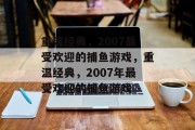 重温经典,2007最受欢迎的捕鱼游戏,重温经典,2007年最受欢迎的捕鱼游戏 重温经典,2007最受欢迎的捕鱼游戏,重温经典,2007年最受欢迎的捕鱼游戏