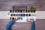 受芯片和重工业股拖累 日经225指数收盘下跌1.39%