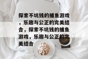 探索不坑钱的捕鱼游戏,乐趣与公正的完美结合,探索不坑钱的捕鱼游戏,乐趣与公正的完美结合 探索不坑钱的捕鱼游戏,乐趣与公正的完美结合,探索不坑钱的捕鱼游戏,乐趣与公正的完美结合