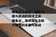 捕鱼达小游戏,探索乐趣与挑战的海洋之旅,捕鱼达,海洋探险之旅小游戏的乐趣与挑战 捕鱼达小游戏,探索乐趣与挑战的海洋之旅,捕鱼达,海洋探险之旅小游戏的乐趣与挑战