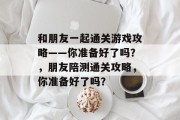 和朋友一起通关游戏攻略——你准备好了吗？，朋友陪测通关攻略，你准备好了吗？