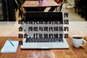打年兽的捕鱼游戏,传统与现代娱乐的完美结合,传统与现代娱乐的融合,打年兽的捕鱼游戏 打年兽的捕鱼游戏,传统与现代娱乐的完美结合,传统与现代娱乐的融合,打年兽的捕鱼游戏