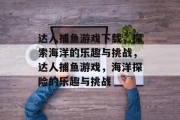 达人捕鱼游戏下载,探索海洋的乐趣与挑战,达人捕鱼游戏,海洋探险的乐趣与挑战 达人捕鱼游戏下载,探索海洋的乐趣与挑战,达人捕鱼游戏,海洋探险的乐趣与挑战