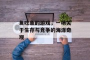 鱼吃鱼的游戏，一场关于生存与竞争的海洋奇观