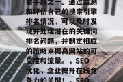 SEO网站检测是企业建立在线竞争优势的重要手段之一。通过监测和评估自己的搜索引擎排名情况,可以及时发现并处理潜在的关键词排名问题,并制定相应的策略来提高网站的可见度和流量。,SEO优化,企业提升在线竞争力的关键!,SEO优化,提升在线竞争力的必备技能! SEO网站检测是企业建立在线竞争优势的重要手段之一。通过监测和评估自己的搜索引擎排名情况,可以及时发现并处理潜在的关键词排名问题,并制定相应的策略来提高网站的可见度和流量。,SEO优化,企业提升在线竞争力的关键!,SEO优化,提升在线竞争力的必备技能!