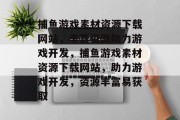 捕鱼游戏素材资源下载网站，丰富资源助力游戏开发，捕鱼游戏素材资源下载网站，助力游戏开发，资源丰富易获取