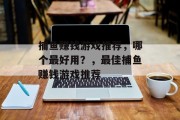 捕鱼赚钱游戏推荐,哪个最好用?,最佳捕鱼赚钱游戏推荐 捕鱼赚钱游戏推荐,哪个最好用?,最佳捕鱼赚钱游戏推荐