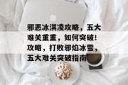 邪恶冰淇凌攻略,五大难关重重,如何突破!攻略,打败邪焰冰雪,五大难关突破指南