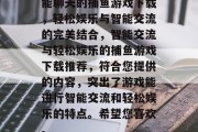 能聊天的捕鱼游戏下载,轻松娱乐与智能交流的完美结合,智能交流与轻松娱乐的捕鱼游戏下载推荐,符合您提供的内容,突出了游戏能进行智能交流和轻松娱乐的特点。希望您喜欢。 能聊天的捕鱼游戏下载,轻松娱乐与智能交流的完美结合,智能交流与轻松娱乐的捕鱼游戏下载推荐,符合您提供的内容,突出了游戏能进行智能交流和轻松娱乐的特点。希望您喜欢。
