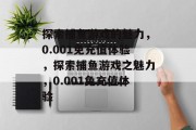 探索捕鱼游戏的魅力,0.001免充值体验,探索捕鱼游戏之魅力,0.001免充值体验 探索捕鱼游戏的魅力,0.001免充值体验,探索捕鱼游戏之魅力,0.001免充值体验