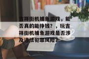 吉祥街机捕鱼游戏，能否真的能挣钱？，玩吉祥街机捕鱼游戏是否涉及违法犯罪风险？