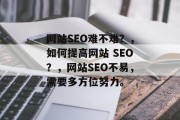 网站SEO难不难？，如何提高网站 SEO？，网站SEO不易，需要多方位努力。