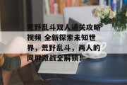 荒野乱斗双人通关攻略视频 全新探索未知世界,荒野乱斗,两人的同屏激战全解锁! 荒野乱斗双人通关攻略视频 全新探索未知世界,荒野乱斗,两人的同屏激战全解锁!