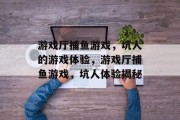 游戏厅捕鱼游戏,坑人的游戏体验,游戏厅捕鱼游戏,坑人体验揭秘 游戏厅捕鱼游戏,坑人的游戏体验,游戏厅捕鱼游戏,坑人体验揭秘