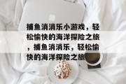 捕鱼消消乐小游戏,轻松愉快的海洋探险之旅,捕鱼消消乐,轻松愉快的海洋探险之旅 捕鱼消消乐小游戏,轻松愉快的海洋探险之旅,捕鱼消消乐,轻松愉快的海洋探险之旅