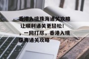 香港入境珠海通关攻略 让顺利通关更轻松!,一网打尽,香港入境珠海通关攻略