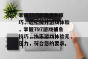 掌握797游戏捕鱼技巧,轻松提升游戏体验,掌握797游戏捕鱼技巧,快乐游戏体验无压力,符合您的要求。 掌握797游戏捕鱼技巧,轻松提升游戏体验,掌握797游戏捕鱼技巧,快乐游戏体验无压力,符合您的要求。