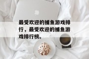 最受欢迎的捕鱼游戏排行，最受欢迎的捕鱼游戏排行榜。