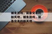 捕鱼游戏，装备交易的新天地，捕鱼游戏，装备交易的新天地