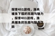 探索481游戏,渔夫捕鱼下载的乐趣与魅力,探索481游戏,渔夫捕鱼的乐趣与魅力之旅 探索481游戏,渔夫捕鱼下载的乐趣与魅力,探索481游戏,渔夫捕鱼的乐趣与魅力之旅