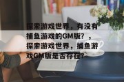 探索游戏世界,有没有捕鱼游戏的GM版?,探索游戏世界,捕鱼游戏GM版是否存在? 探索游戏世界,有没有捕鱼游戏的GM版?,探索游戏世界,捕鱼游戏GM版是否存在?