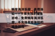 畅享海洋乐趣,免费体验——不用充钱的捕鱼游戏,免费畅享海洋乐趣,不充值也能体验的捕鱼游戏 畅享海洋乐趣,免费体验——不用充钱的捕鱼游戏,免费畅享海洋乐趣,不充值也能体验的捕鱼游戏