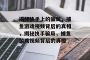 揭秘快手上的骗局,捕鱼游戏视频背后的真相,揭秘快手骗局,捕鱼游戏视频背后的真相 揭秘快手上的骗局,捕鱼游戏视频背后的真相,揭秘快手骗局,捕鱼游戏视频背后的真相