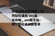 开启全新冒险旅程，如何轻松通关 sns通关攻略，sns新手攻略，轻松通关新世界