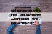 捕鱼游戏的起源与谁造的船,捕鱼游戏的起源与船的发明者,谁造了捕鱼游戏的起源? 捕鱼游戏的起源与谁造的船,捕鱼游戏的起源与船的发明者,谁造了捕鱼游戏的起源?