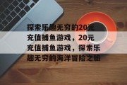 探索乐趣无穷的20元充值捕鱼游戏,20元充值捕鱼游戏,探索乐趣无穷的海洋冒险之旅 探索乐趣无穷的20元充值捕鱼游戏,20元充值捕鱼游戏,探索乐趣无穷的海洋冒险之旅