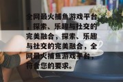 全网最火捕鱼游戏平台,探索、乐趣与社交的完美融合,探索、乐趣与社交的完美融合,全网最火捕鱼游戏平台,符合您的要求。 全网最火捕鱼游戏平台,探索、乐趣与社交的完美融合,探索、乐趣与社交的完美融合,全网最火捕鱼游戏平台,符合您的要求。
