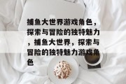 捕鱼大世界游戏角色,探索与冒险的独特魅力,捕鱼大世界,探索与冒险的独特魅力游戏角色 捕鱼大世界游戏角色,探索与冒险的独特魅力,捕鱼大世界,探索与冒险的独特魅力游戏角色