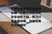 三国志神将版刘备通关攻略—从新手到高手的步步进阶之路,蜀汉兴衰全程攻略,刘备经典玩法全解析 三国志神将版刘备通关攻略—从新手到高手的步步进阶之路,蜀汉兴衰全程攻略,刘备经典玩法全解析