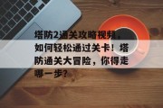 塔防2通关攻略视频，如何轻松通过关卡！塔防通关大冒险，你得走哪一步？