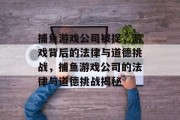 捕鱼游戏公司被捉,游戏背后的法律与道德挑战,捕鱼游戏公司的法律与道德挑战揭秘 捕鱼游戏公司被捉,游戏背后的法律与道德挑战,捕鱼游戏公司的法律与道德挑战揭秘