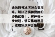 通关恐怖冰淇淋合集攻略，解决恐惧和冒险的终极武器！，解开每一步谜题，消灭黑暗巨兽，达成冰淇淋合集挑战！